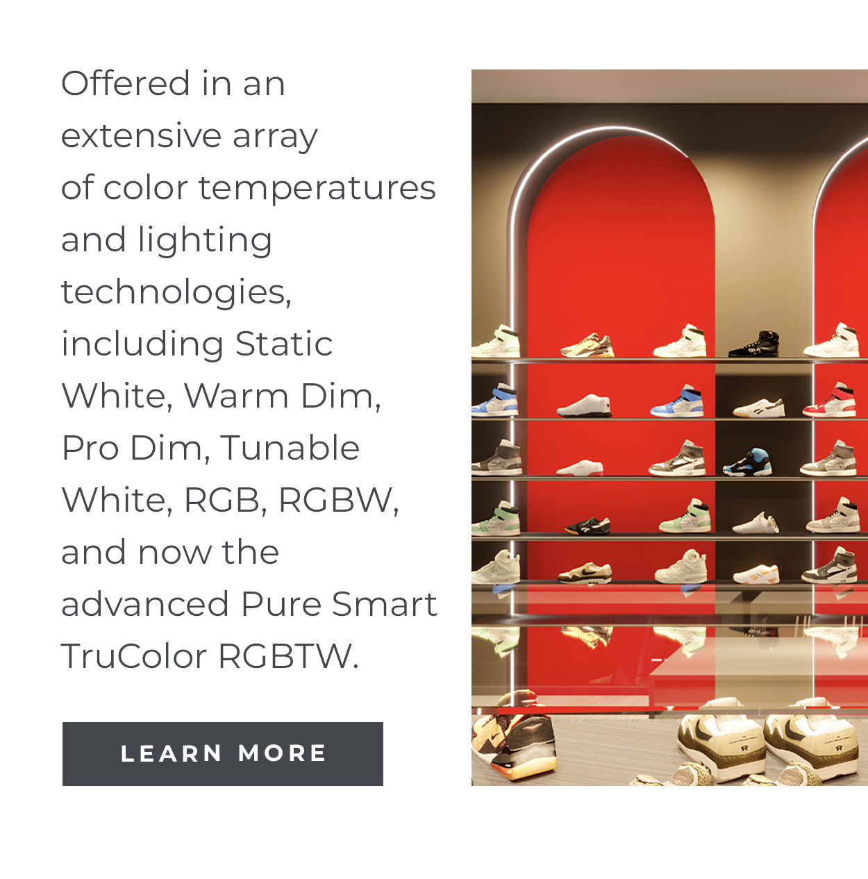 Offered in an extensive array of color temperatures and lighting technologies, including Static White, Warm Dim, Pro Dim, Tunable White, RGB, RGBW, and now the advanced Pure Smart TruColor RGBTW. | Learn More