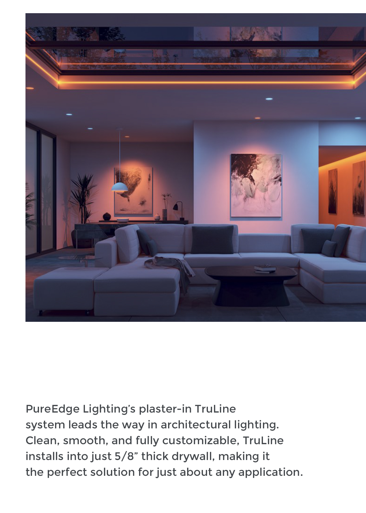 PureEdge Lighting's plaster-in TruLine system leads the way in architectural lighting. Clean, smooth, and fully customizable, TruLine installs into just 5/8" thick drywall, making it the perfect solution for just about any application.