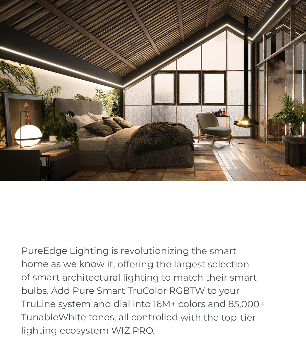 PureEdge Lighting is
 revolutionizing the smart home as we know it, offering the largest selection of smart architectural lighting to match their smart bulbs. Add Pure Smart TruColor RGBTW to your TruLine system and dial into 16M+ colors and 85,000+ TunableWhite tones, all controlled with the top-tier lighting ecosystem WIZ PRO.