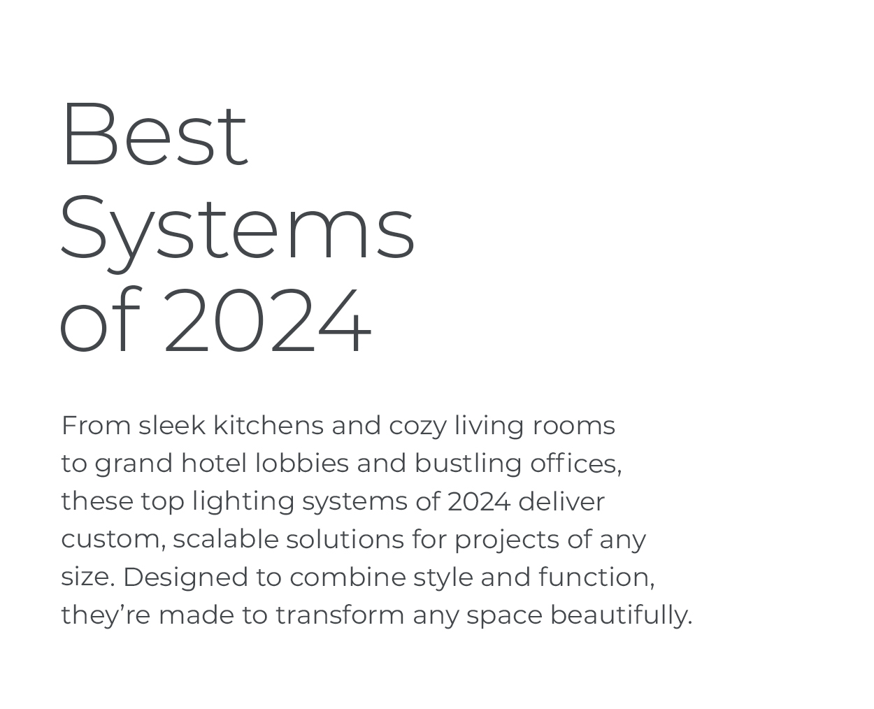 Best Systems of 2024: From sleek kitchens and cozy living rooms to grand hotel lobbies and bustling offices, these top lighting systems of 2024 deliver custom, scalable solutions for projects of any size. Designed to combine style and function, they’re made to transform any space beautifully.