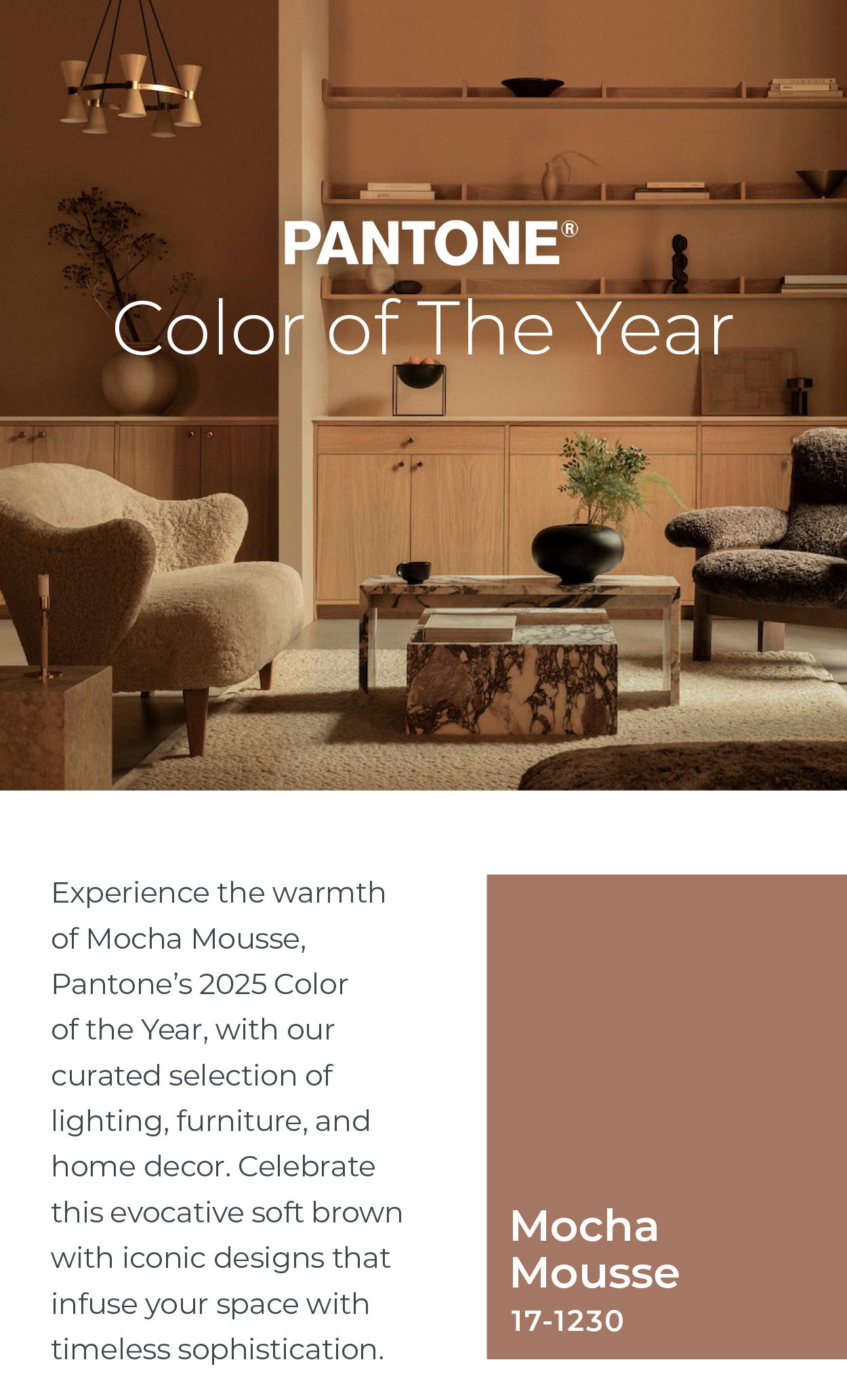 Pantone Color of the Year : Experience the warmth of Mocha Mousse, Pantone's 2025 Color of the Year, with our curated selection of lighting, furniture, and home decor. Celebrate this evocative soft brown with iconic designs that infuse your space with timeless sophistication.  Simple and Comforting: A Soft, Warming Brown  With its sophisticated, earthy elegance, PANTONE 17-1230 Mocha Mousse can stand alone or serve as a versatile foundation, enhancing a wide range of palettes and applications—from minimalist to richly detailed designs—across all color-focused industries.