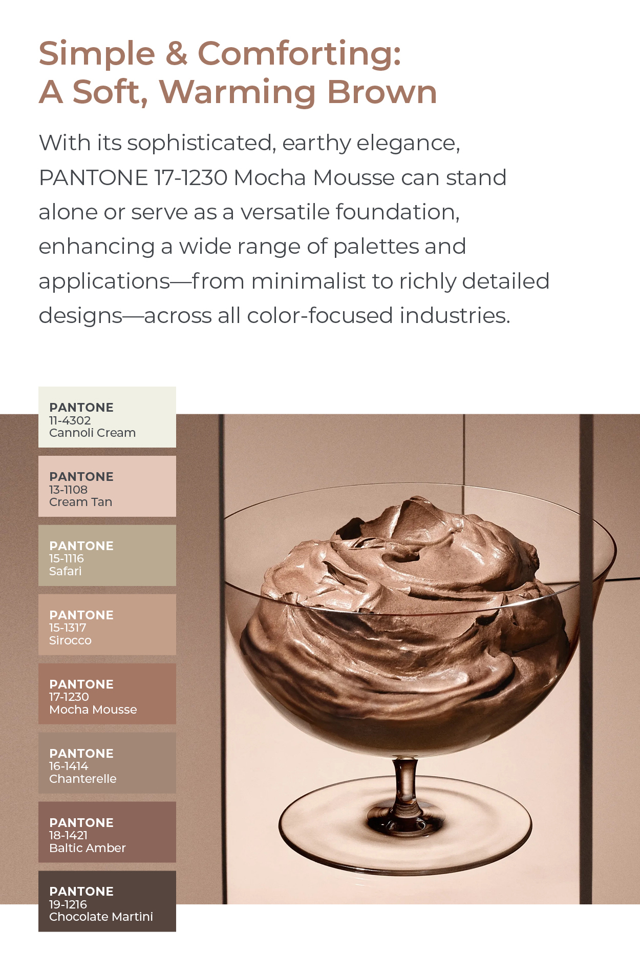 Pantone Color of the Year : Experience the warmth of Mocha Mousse, Pantone's 2025 Color of the Year, with our curated selection of lighting, furniture, and home decor. Celebrate this evocative soft brown with iconic designs that infuse your space with timeless sophistication.  Simple and Comforting: A Soft, Warming Brown  With its sophisticated, earthy elegance, PANTONE 17-1230 Mocha Mousse can stand alone or serve as a versatile foundation, enhancing a wide range of palettes and applications—from minimalist to richly detailed designs—across all color-focused industries.