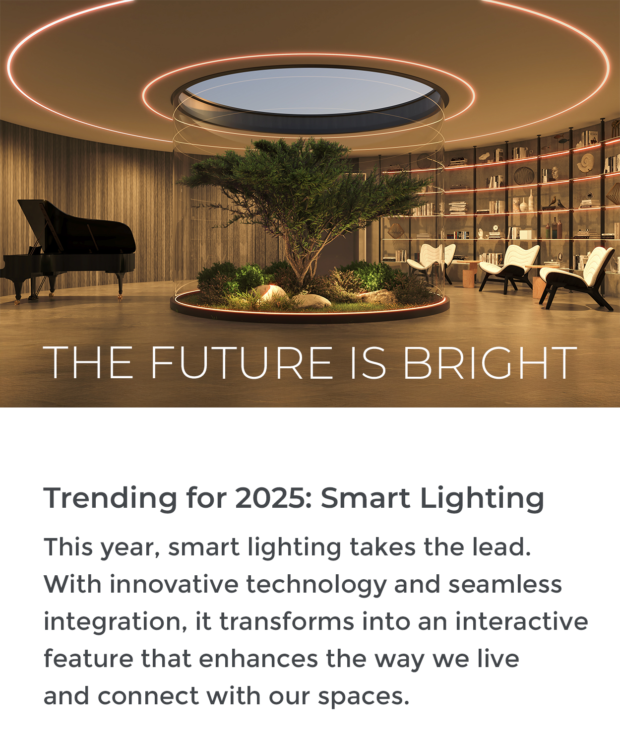 THE FUTURE IS BRIGHT Trending for 2025: Smart Lighting This year, smart lighting takes the lead. With innovative technology and seamless integration, it transforms into an interactive feature that enhances the way we live and connect with our spaces.