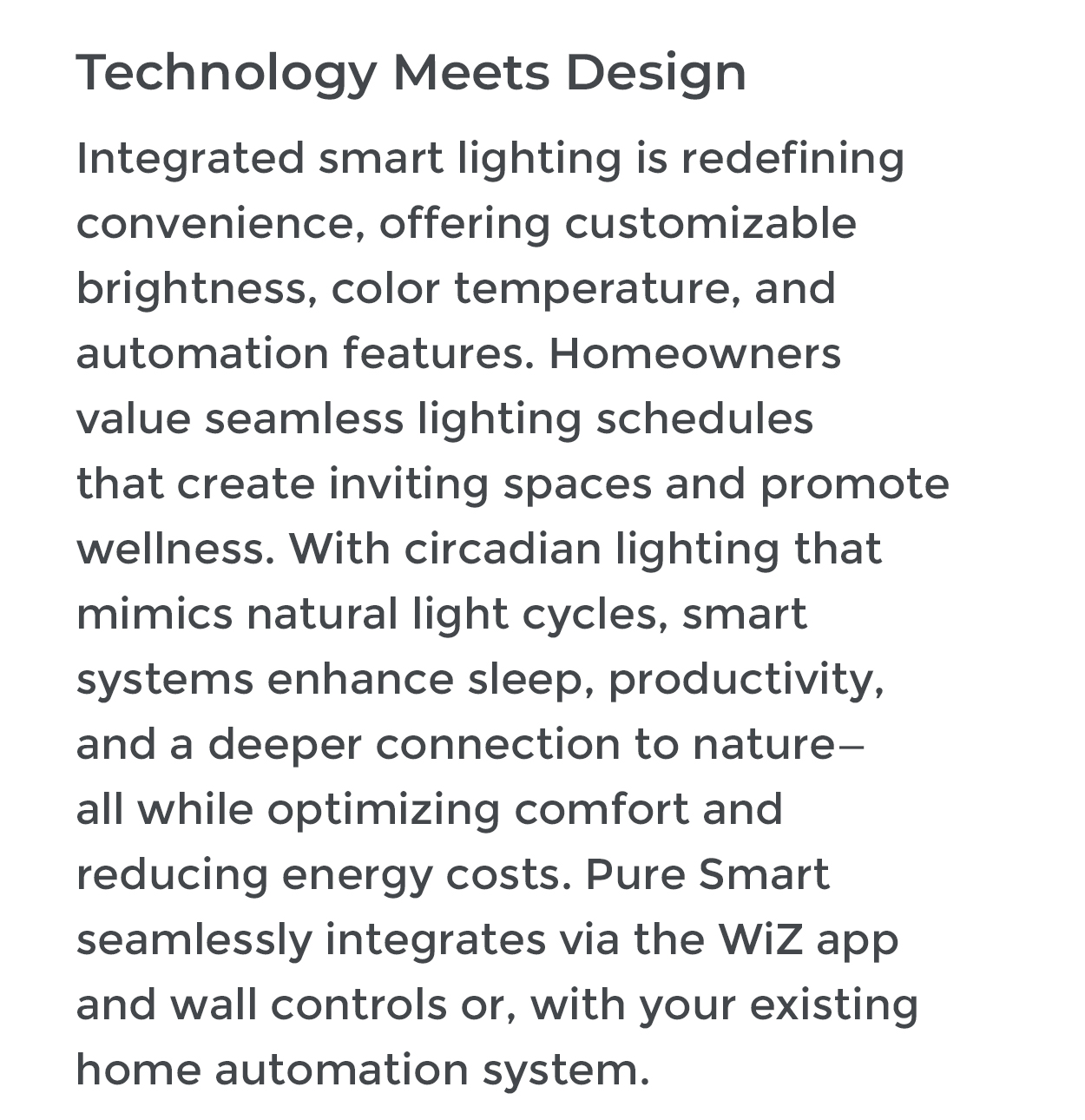 Technology Meets Design Integrated smart lighting is redefining convenience, offering customizable brightness, color temperature, and automation features. Homeowners value seamless lighting schedules that create inviting spaces and promote wellness. With circadian lighting that mimics natural light cycles, smart systems enhance sleep, productivity, and a deeper connection to nature- all while optimizing comfort and reducing energy costs. Pure Smart seamlessly integrates via the WiZ app and wall controls or, with your existing home automation system.