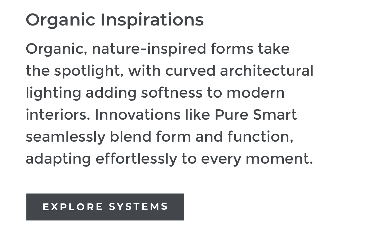 Organic Inspirations Organic, nature-inspired forms take the spotlight, with curved architectural lighting adding softness to modern interiors. Innovations like Pure Smart seamlessly blend form and function, adapting effortlessly to every moment. EXPLORE SYSTEMS