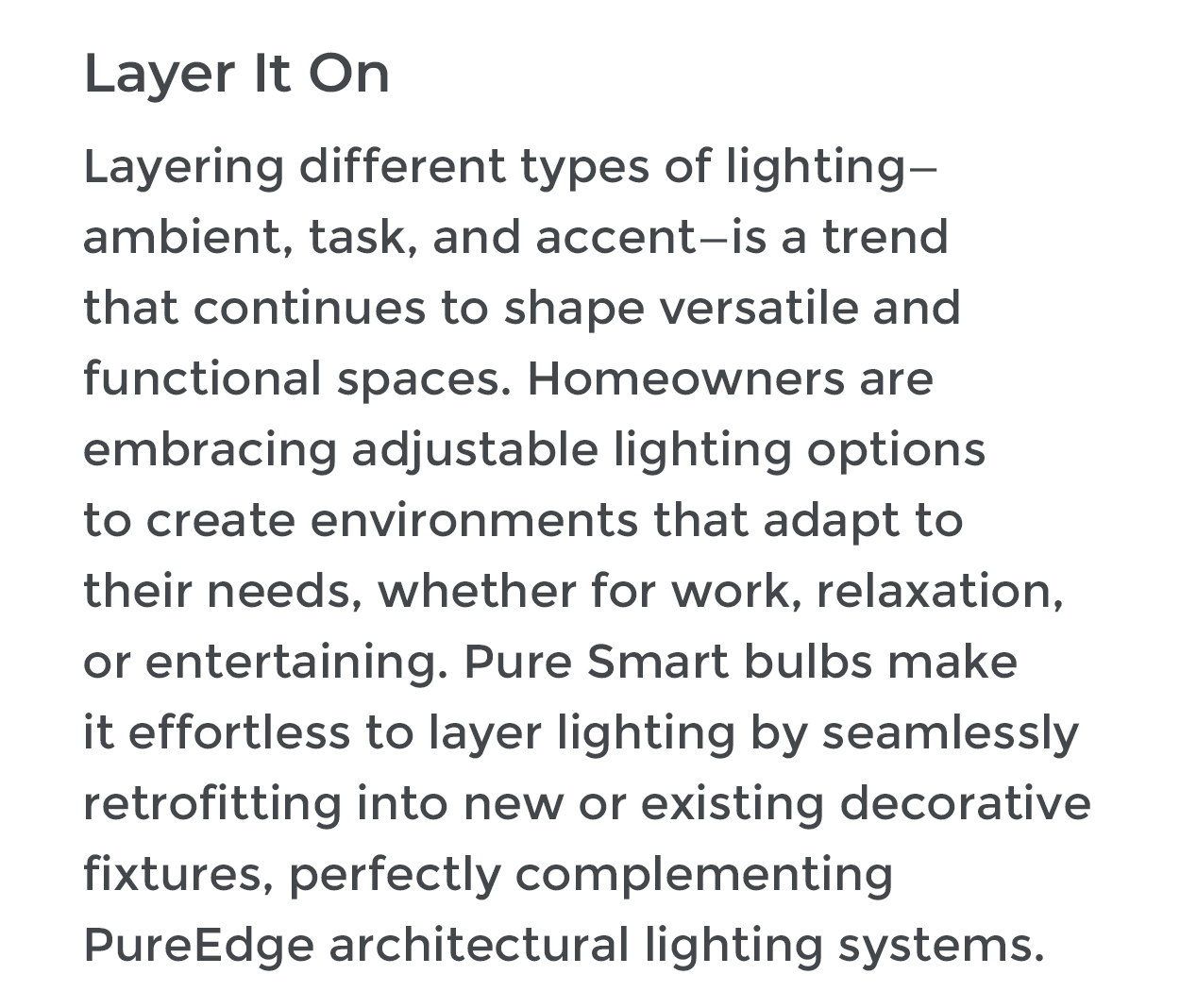 Layer It On Layering different types of lighting- ambient, task, and accent-is a trend that continues to shape versatile and functional spaces. Homeowners are embracing adjustable lighting options to create environments that adapt to their needs, whether for work, relaxation, or entertaining. Pure Smart bulbs make it effortless to layer lighting by seamlessly retrofitting into new or existing decorative fixtures, perfectly complementing PureEdge architectural lighting systems.