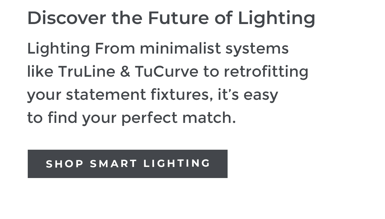 Discover the Future of Lighting Lighting From minimalist systems like TruLine & TuCurve to retrofitting your statement fixtures, it's easy to find your perfect match. SHOP SMART LIGHTING