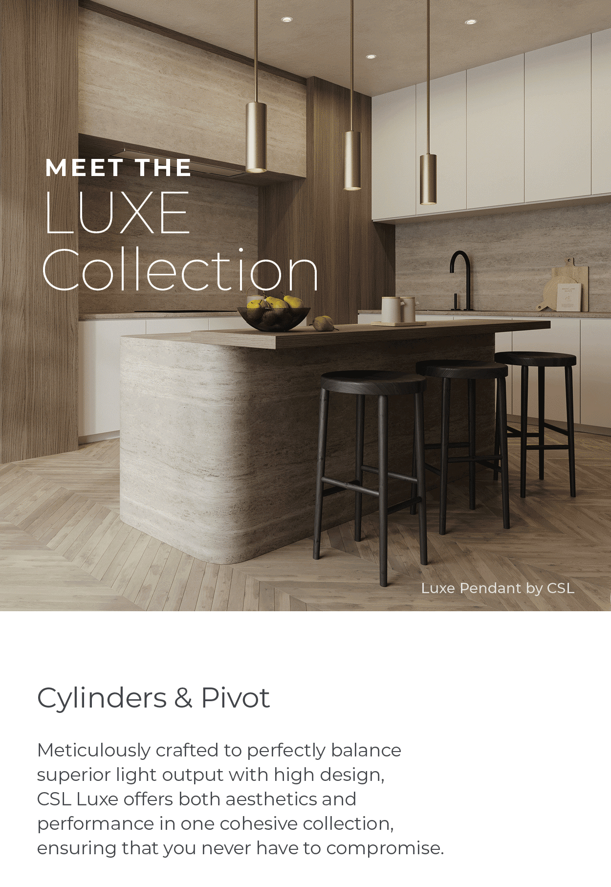 Meet the LUXE Collection Cylinders & Pivot Meticulously crafted to perfectly balance superior light output with high design, CSL Luxe offers both aesthetics and performance in one cohesive collection, ensuring that you never have to compromise.