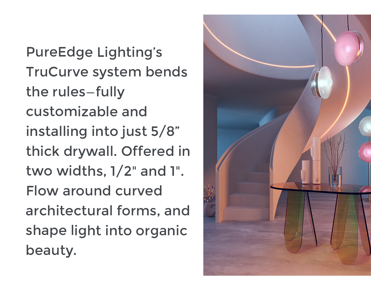 PureEdge Lighting’s TruCurve system bends the rules—fully customizable and installing into just 5/8” thick drywall. Offered in two widths, 1/2" and 1". Flow around curved architectural forms, and shape light into organic beauty.