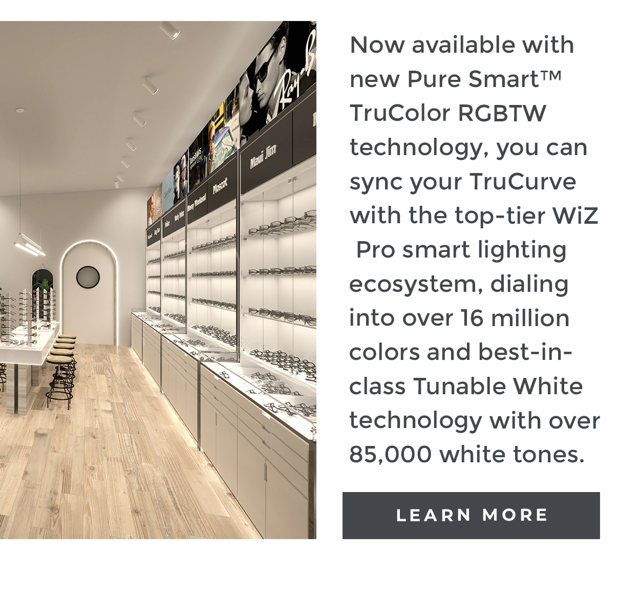 Now available with new Pure Smart™ TruColor RGBTW technology, you can sync your TruCurve with the top-tier WiZ Pro smart lighting ecosystem, dialing into over 16 million colors and best-in-class Tunable White technology with over 85,000 white tones.