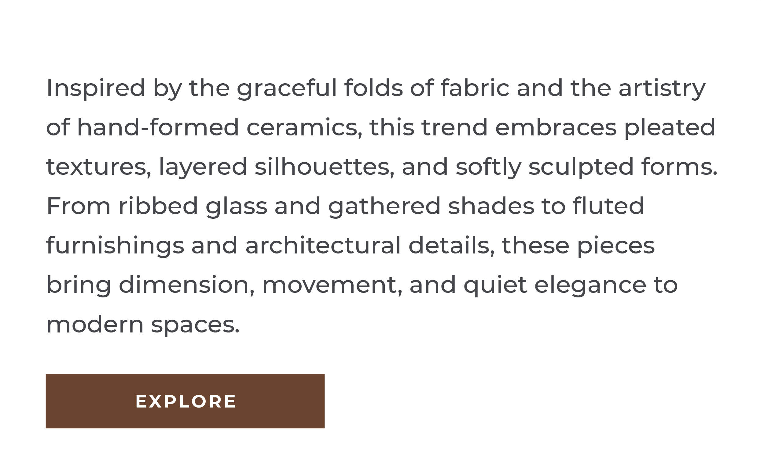 Inspired by the graceful folds of fabric and the artistry of hand-formed ceramics, this trend embraces pleated textures, layered silhouettes, and softly sculpted forms. From ribbed glass and gathered shades to fluted furnishings and architectural details, these pieces bring dimension, movement, and quiet elegance to modern spaces. [Explore]