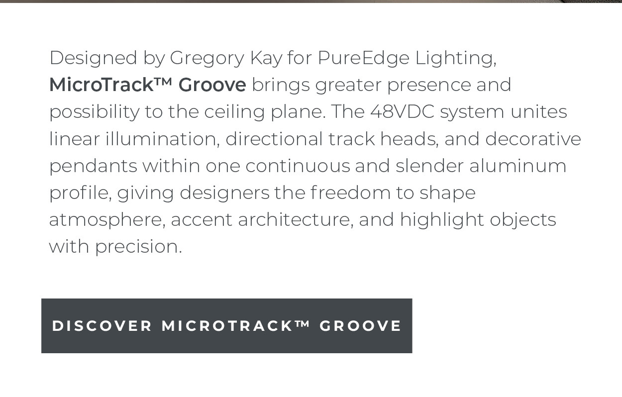 Designed by Gregory
 Kay for PureEdge Lighting, MicroTrack™ Groove brings greater presence and possibility to the ceiling plane. The 48VDC system unites linear illumination, directional track heads, and decorative pendants within one continuous and slender aluminum profile, giving designers the freedom to shape atmosphere, accent architecture, and highlight objects with precision.  [Discover MicroTrack™ Groove]