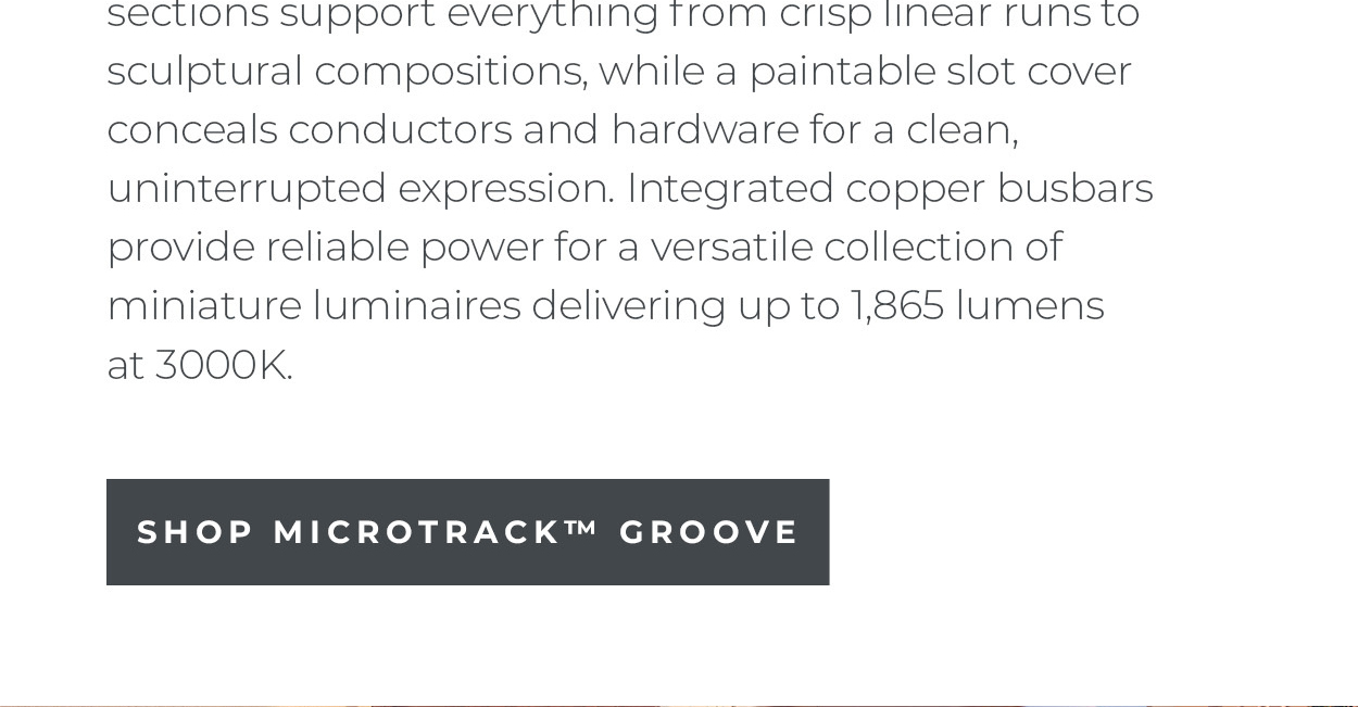 sections support everything
 from crisp linear runs to sculptural compositions, while a paintable slot cover conceals conductors and hardware for a clean, uninterrupted expression. Integrated copper busbars provide reliable power for a versatile collection of miniature luminaires delivering up to 1,865 lumens at 3000K.  [Shop MicroTrack™ Groove]