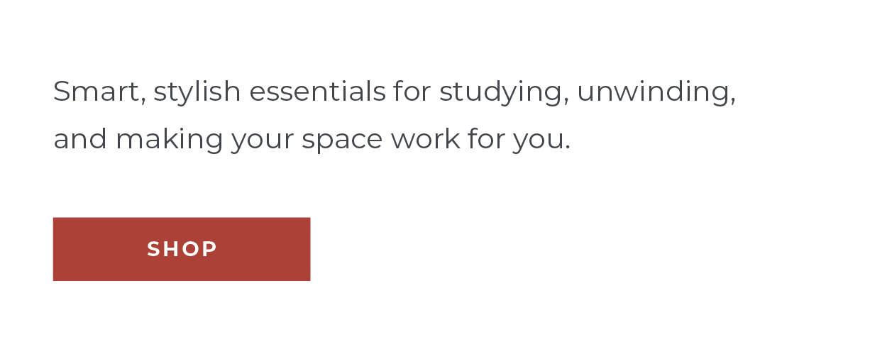Smart, stylish essentials for studying, unwinding, and making your space work for you.  [Shop]