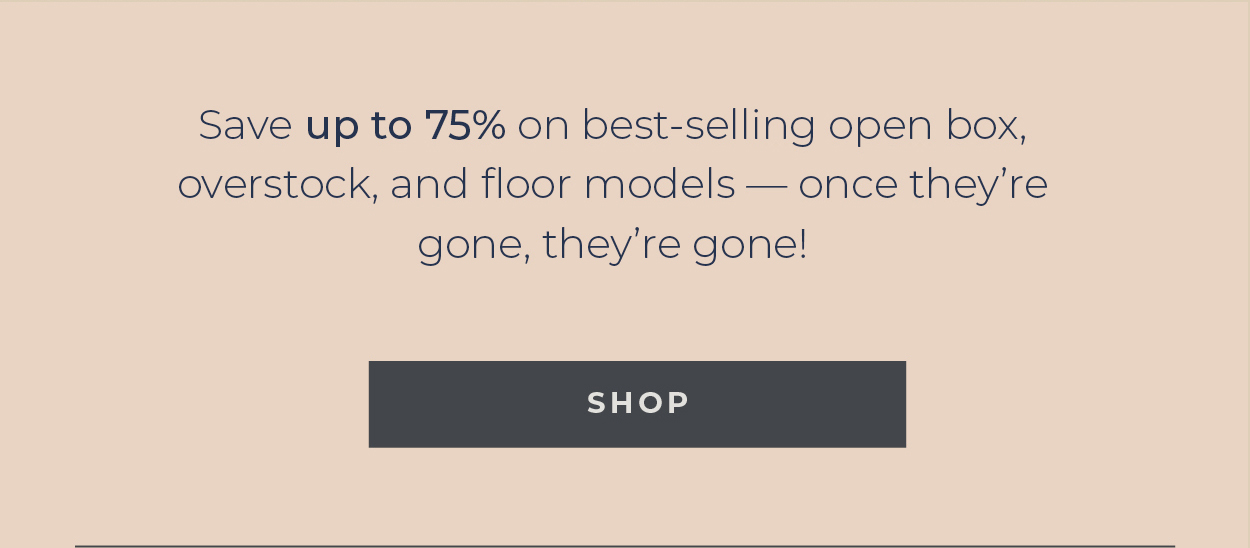 Save up to 75% on best-selling open box, overstock, and floor models — once they’re gone, they’re gone!  [Shop]