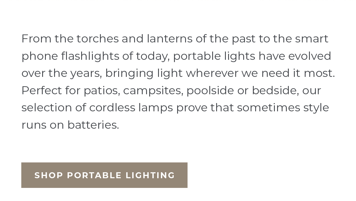 From the torches and lanterns of the past to the smart phone flashlights of today, portable lights have evolved over the years, bringing light wherever we need it most. Perfect for patios, campsites, poolside or bedside, our selection of cordless lamps prove that sometimes style runs on batteries.  [Shop Portable Lighting]