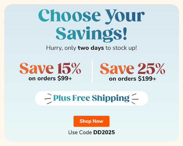 Choose Your Savings! Hurry, only two days to stock up! Save 15% on orders $99+ or Save 25% on orders $199+ Plus Free Shipping Use Code DD2025