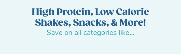 High Protein, Low Calorie Shakes, Snacks, & More! Save on all categories like...