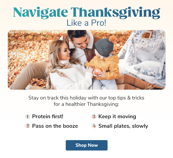 Navigate Thanksgiving Like a Pro! Stay on track this holiday with our top tips & tricks for a healthier Thanksgiving: "- Protein first! - Pass on the booze - Keep it moving - Small plates, slowly" Shop Now