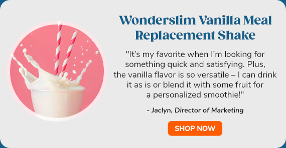 "Wonderslim Vanilla Meal
 Replacement Shake | ""It’s my favorite when I’m looking for something quick and satisfying. Plus, the vanilla flavor is so versatile – I can drink it as is or blend it with some fruit for a personalized smoothie!"" - Jaclyn, Director of Marketing"