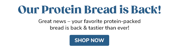 Our Protein Bread is Back! Great news – your favorite protein-packed bread is back & tastier than ever! SHOP NOW >>