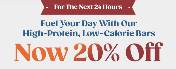 - For The Next 24 Hours -Fuel Your Day With Our High-Protein, Low-Calorie Bars - Now 20% Off!