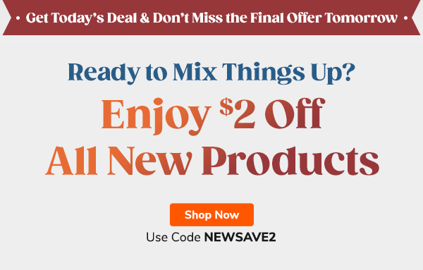 Get today’s deal, and don’t miss the final offer tomorrow! Ready To Mix Things Up? Enjoy $2 Off All New Products! Use Code NEWSAVE2 SHOP NOW