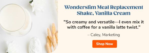 Wonderslim Meal Replacement Shake, Vanilla Cream "So creamy and versatile—I even mix it with coffee for a vanilla latte twist." – Caley, Marketing Shop Now >>