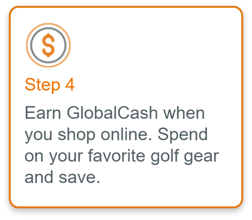 Step 4 - Earn GlobalCash when you shop online. Spend on your favorite golf gear and save.