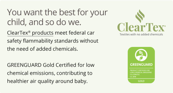 You want the best for your child, and so do we. ClearTex products meet federal car safety flammability standards without the need of added chemicals. GREENGUARD Gold Certified for low chemical emissions, contributing to healthier air quality around baby. $ Clear X' Textles with no added chemicals @ N 