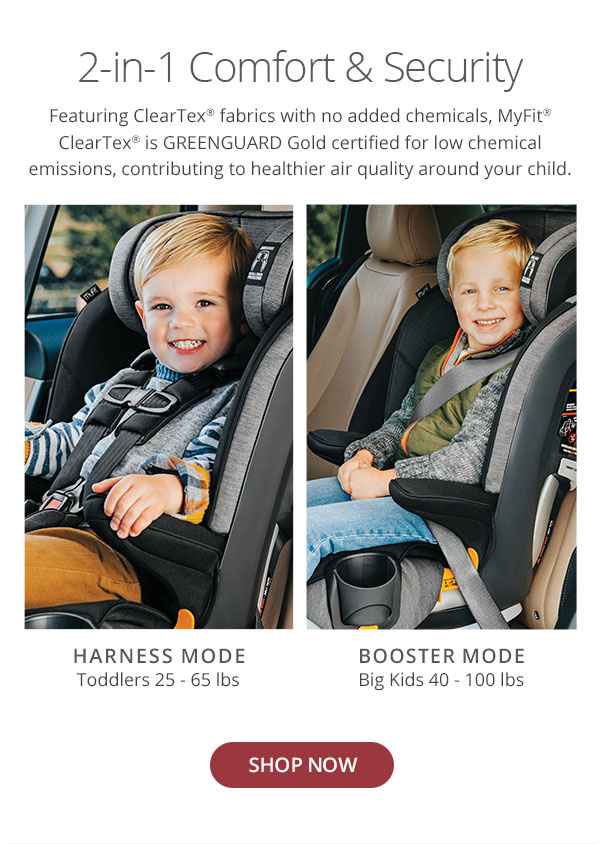 2-in-1 Comfort Security Featuring ClearTex fabrics with no added chemicals, MyFit ClearTex is GREENGUARD Gold certified for low chemical emissions, contributing to healthier air quality around your child HARNESS MODE BOOSTER MODE Toddlers 25 - 65 Ibs Big Kids 40 - 100 Ibs 