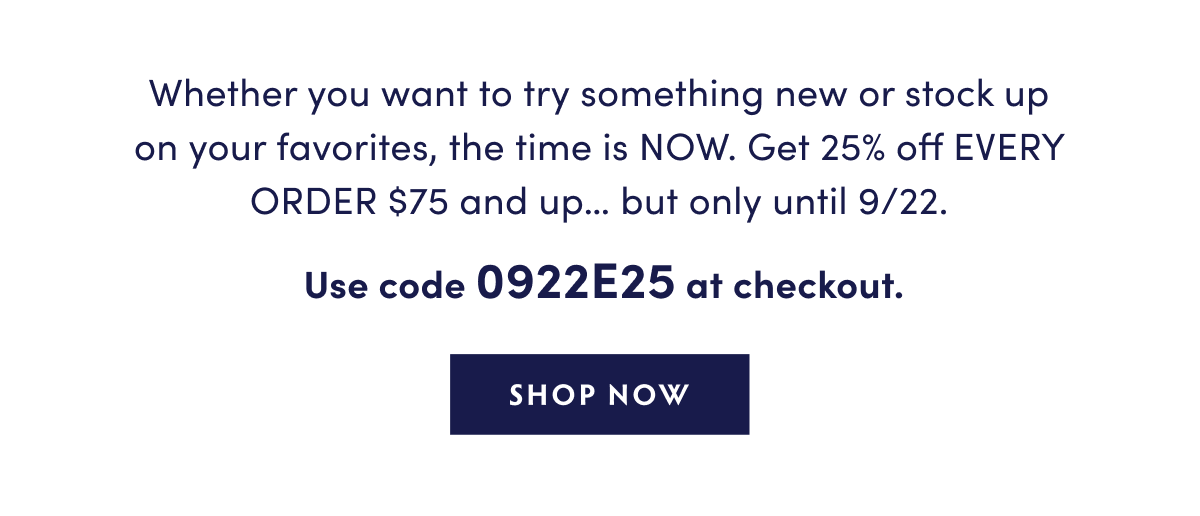 Whether you want to try something new or stock up on your favorites, the time is NOW. Get 25% off EVERY ORDER $75 and up… but only until 9/22.   Use 0922E25 at checkout.