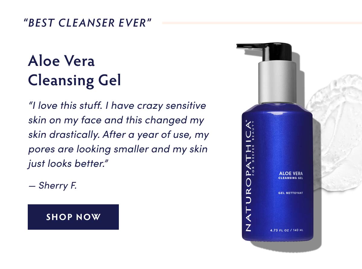 BEST CLEANSER EVER" Aloe Vera Cleansing Gel I love this stuff. have crazy sensitive skin on my face and this changed my skin drastically. After a year of use, my pores are looking smaller and my skin just looks better. Sherry F. SHOP NOW 