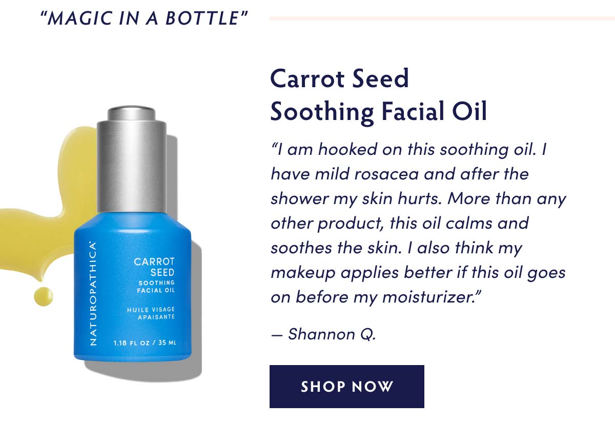 MAGIC IN A BOTTLE" Carrot Seed Soothing Facial Oil I am hooked on this soothing oil. have mild rosacea and after the shower my skin hurts. More than any other product, this oil calms and soothes the skin. also think my makeup applies better if this oil goes on before my moisturizer. b4 g 2 P P 0 4 e z Shannon Q. SHOP NOW 118 FLOZ 35 ML 