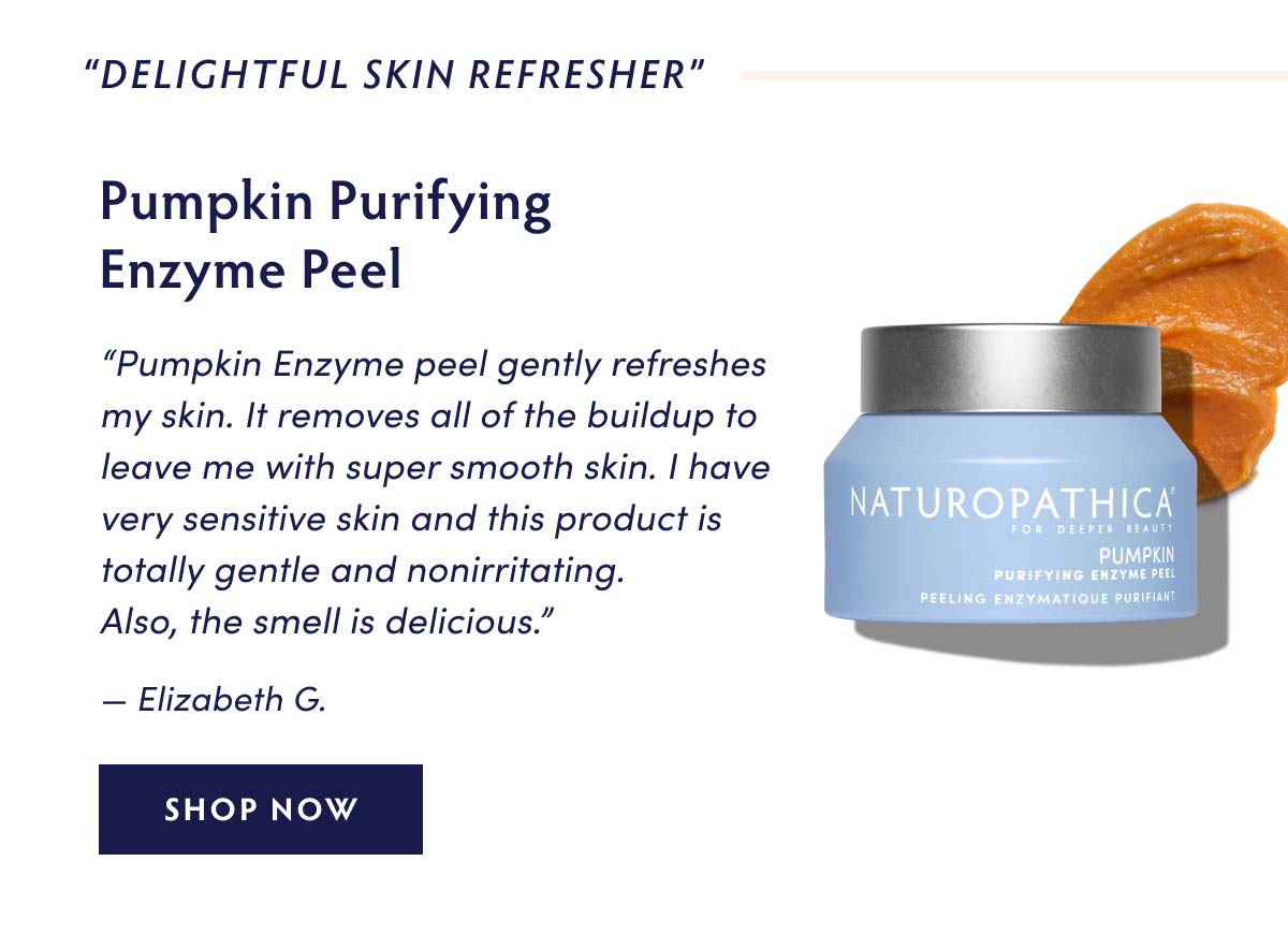 DELIGHTFUL SKIN REFRESHER" Pumpkin Purifying Enzyme Peel Pumpkin Enzyme peel gently refreshes my skin. It removes all of the buildup to leave me with super smooth skin. have very sensitive skin and this product is totally gentle and nonirritating. Also, the smell is delicious. Elizabeth G. SHOP NOW 
