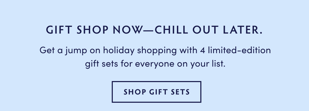 GIFT SHOP NOWCHILL OUT LATER. Get a jump on holiday shopping with 4 limited-edition gift sets for everyone on your list. SHOP GIFT SETS 
