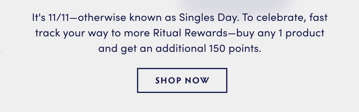 It's 1111otherwise known as Singles Day. To celebrate, fast track your way to more Ritual Rewardsbuy any 1 product and get an additional 150 points. SHOP NOW 