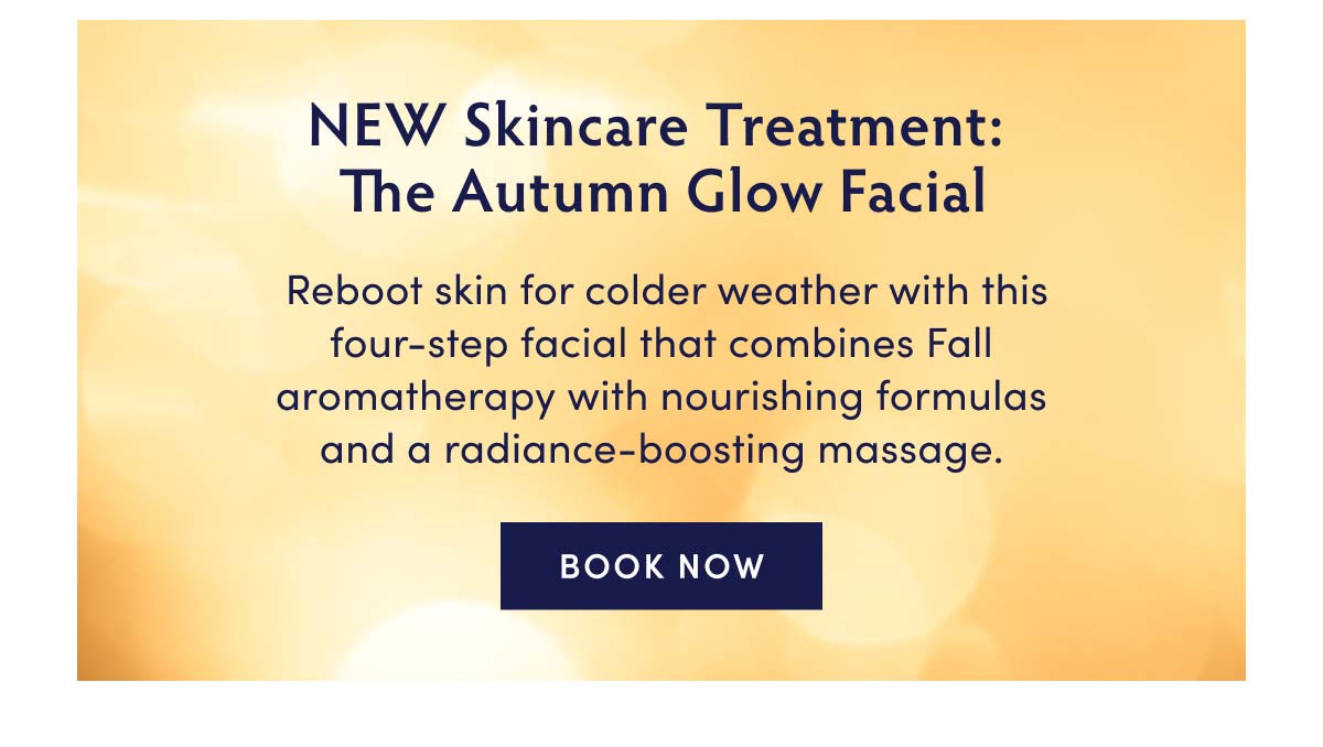 NEW Skincare Treatment: The Autumn Glow Facial Reboot skin for colder weather with this four-step facial that combines Fall aromatherapy with nourishing formulas and a radiance-boosting massage. BOOK NOW 