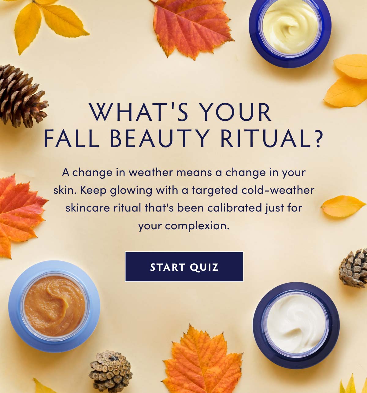 What's Your Fall Beauty Ritual? A change in weather means a change in your skin. Keep glowing with a targeted cold-weather skincare ritual that's been calibrated just for your complexion. GET ANSWERS: TAKE OUR SKINCARE QUIZ NOW  WHAT'S YOUR - FALL BEAUTY RITUAL? A change in weather means a change in your skin. Keep glowing with a targeted cold-weather skincare ritual that's been calibrated just for your complexion. START QUIZ 