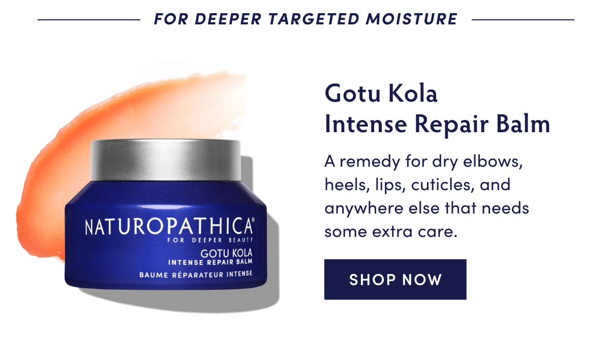 FOR DEEPER TARGETED MOISTURE NATUROPATHICA FOR DEEPER BEAUTY TU KOLA GO INTENSE REPAIR BALM BAUME REPARATEUR INTENSE Gotu Kola Intense Repair Balm A remedy for dry elbows, heels, lips, cuticles, and anywhere else that needs some extra care. SHOP NOW 