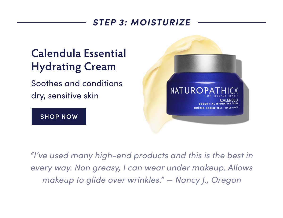 STEP 3: MOISTURIZE Calendula Essential Hydrating Cream Soothes and conditions dry, sensitive skin SHOP NOW I've used many high-end products and this is the best in every way. Non greasy, can wear under makeup. Allows makeup to glide over wrinkles. Nancy J., Oregon 