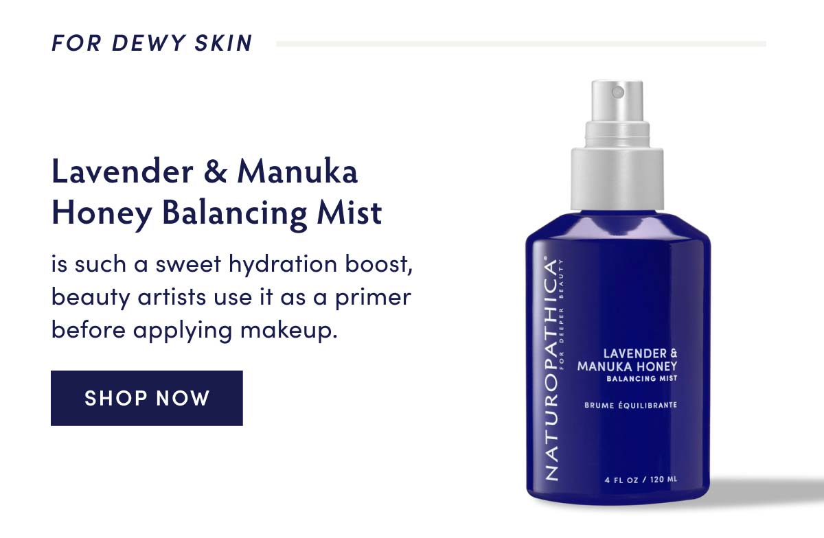 FOR DEWY SKIN I e oj L - Lavender Manuka Honey Balancing Mist is such a sweet hydration boost, beauty artists use it as a primer before applying makeup. SHOP NOW LAVENDER MANUKA HONEY PYTIE Ry s el 
