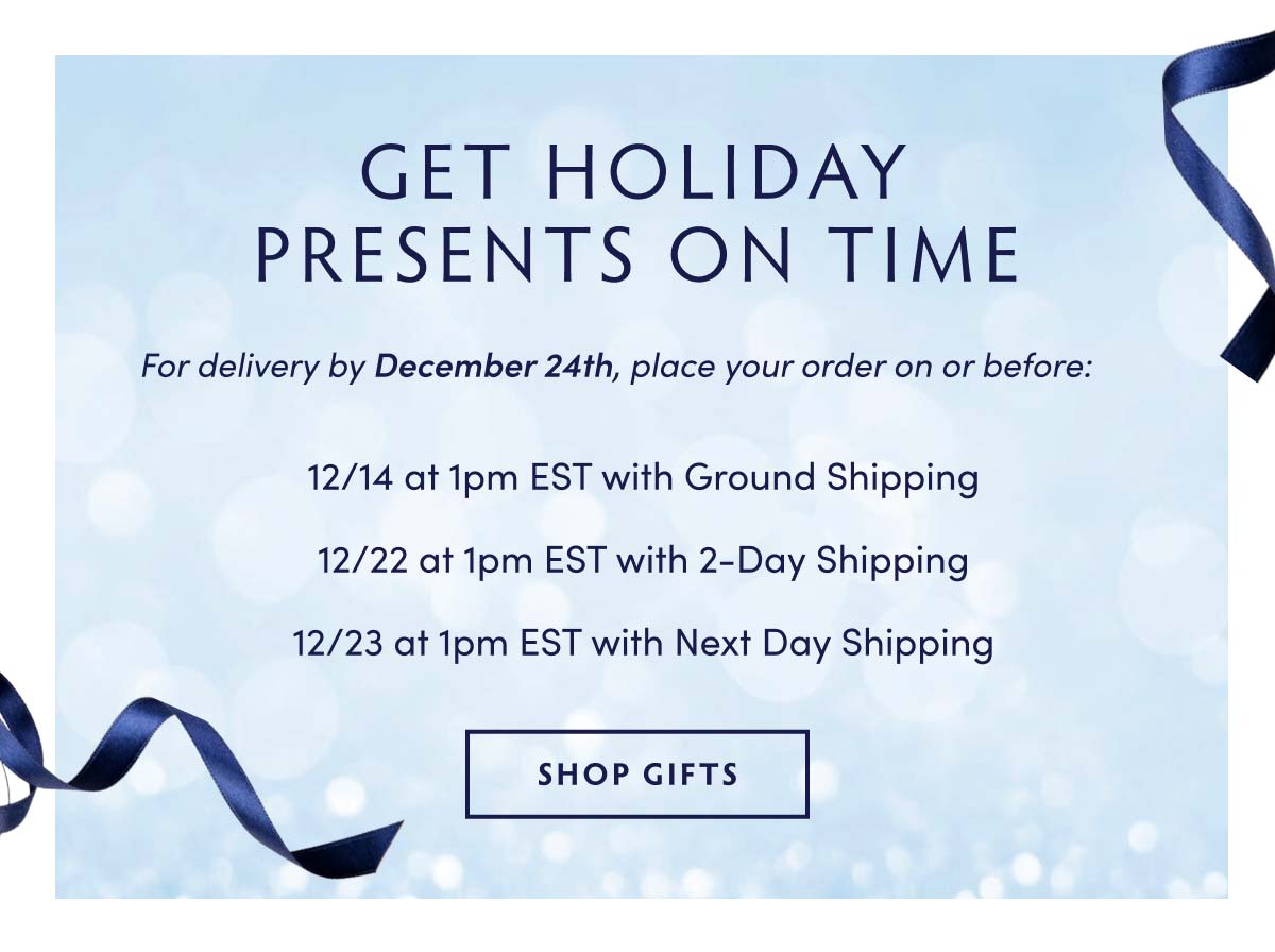 GET HOLIDAY PRESENTS ON TIME For delivery by December 24th, place your order on or before: 1214 at 1pm EST with Ground Shipping 1222 at 1pm EST with 2-Day Shipping 1223 at 1pm EST with Next Day Shipping SHOP GIFTS 