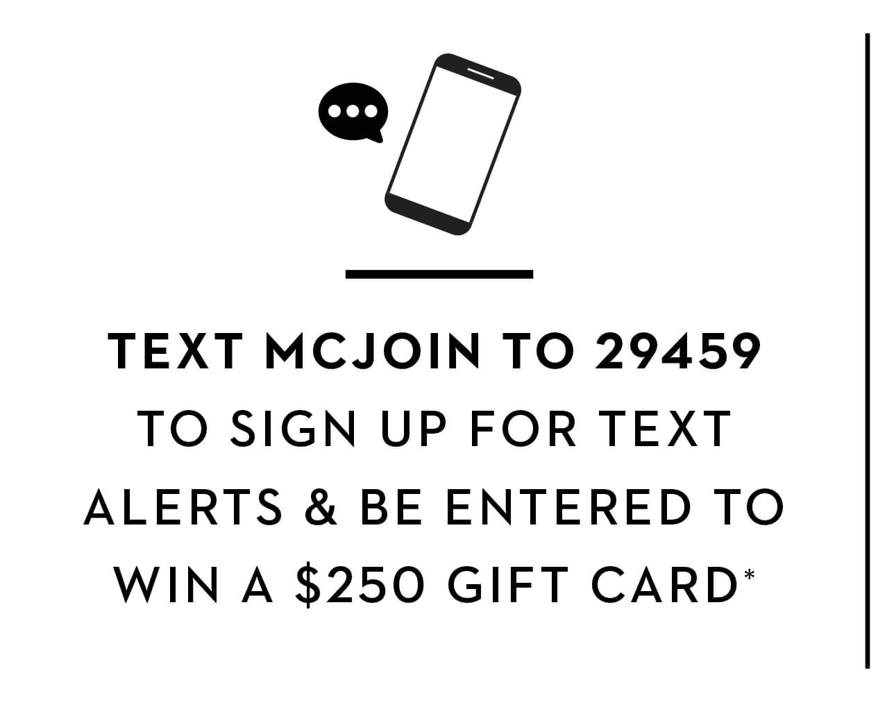 TEXT MCJOIN TO 29459 TO SIGN UP FOR TEXT ALERTS & BE ENTERED TO WIN A $250 GIFT CARD*
