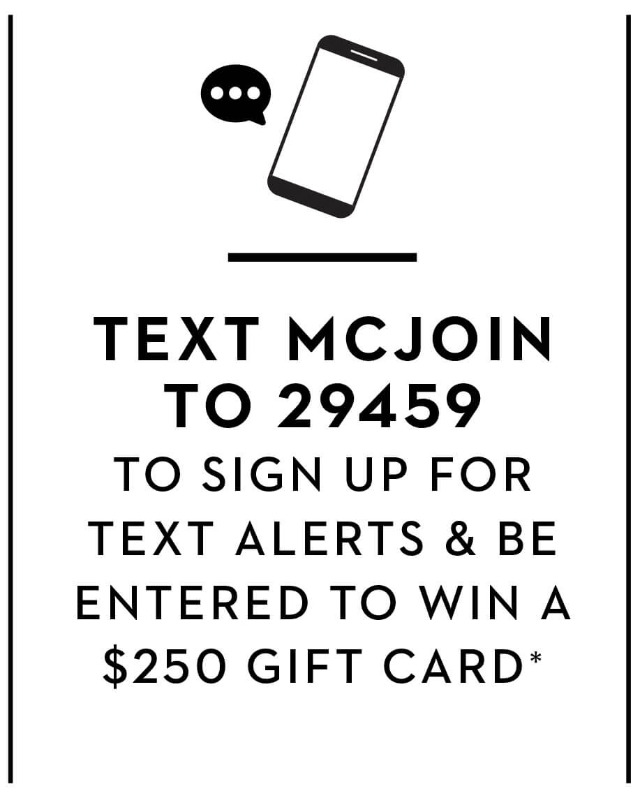 TEXT MCJOIN TO 29459 TO SIGN UP FOR TEXT ALERTS & BE ENTERED TO WIN A $250 GIFT CARD*