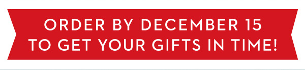 ORDER BY DECEMBER 15 TO GET YOUR GIFTS IN TIME!