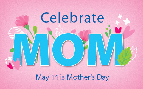 Celebrate Mom. May 14th is Mother's Day