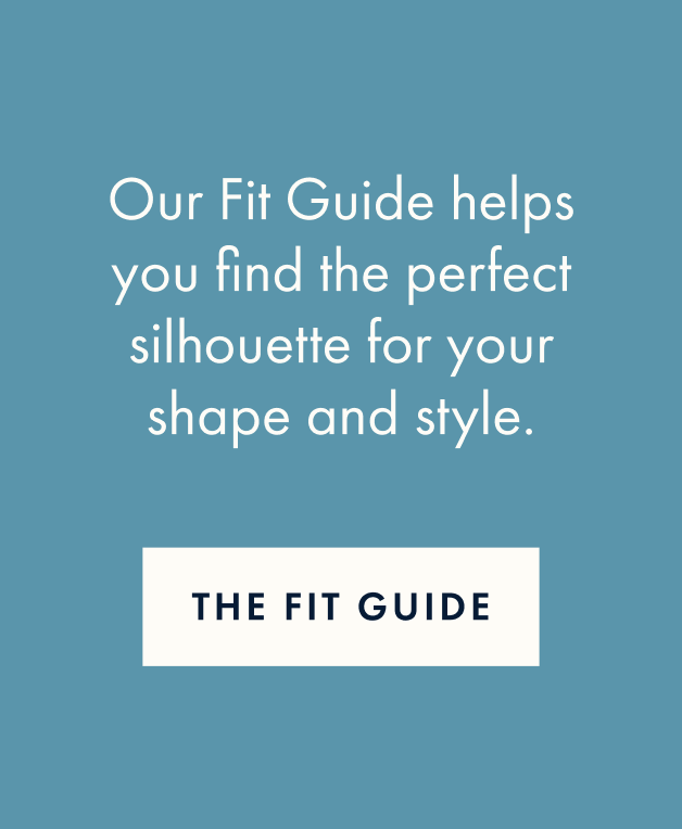Our Fit Guide helps you find the perfect silhouette for your shape and style.