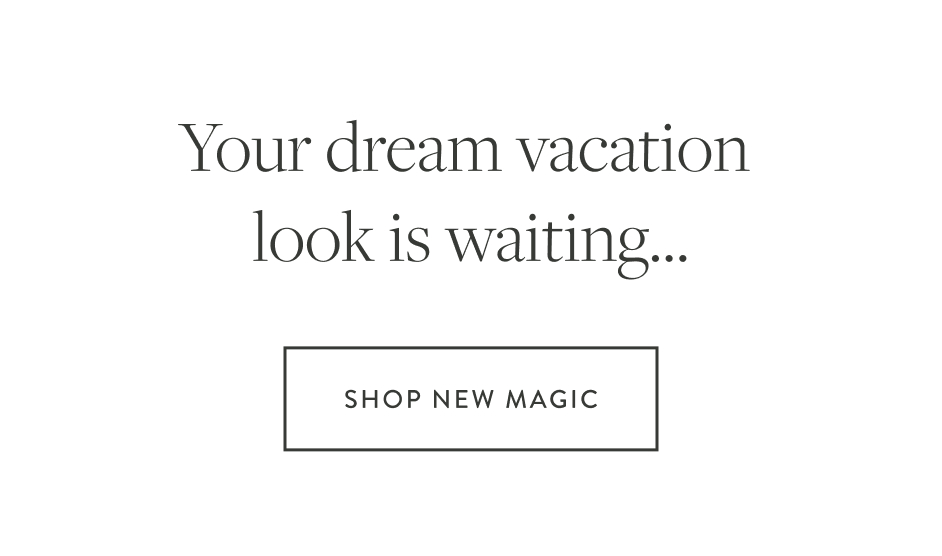 Your dream vacation look is waiting... SHOP NEW MAGIC