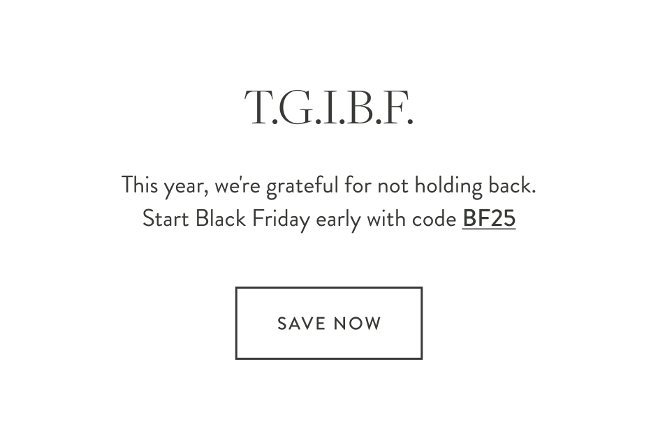 T.G.I.B.F. This year, we're grateful for not holding back. Start Black Friday early with code BF25